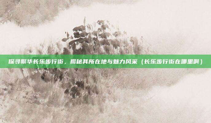 探寻繁华长乐步行街,揭秘其所在地与魅力风采(长乐步行街在哪里啊)