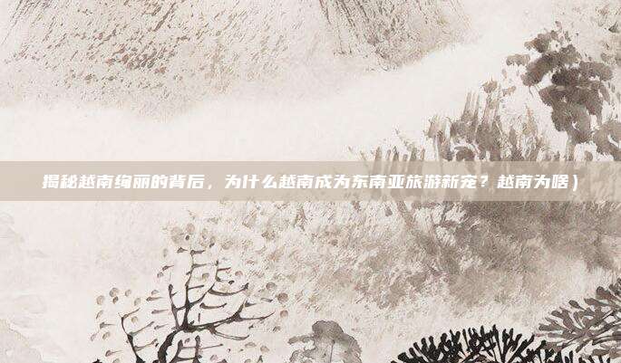 揭秘越南绚丽的背后,为什么越南成为东南亚旅游新宠?越南为啥)