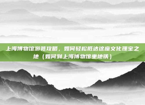 上海博物馆游览攻略,如何轻松抵达这座文化瑰宝之地(如何到上海博物馆坐地铁)