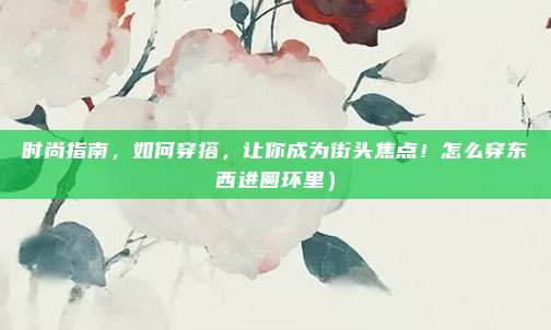 时尚指南,如何穿搭,让你成为街头焦点!怎么穿东西进圆环里)