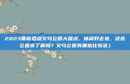 2023最新盘点义乌公园大盘点,休闲好去处,这些公园你了解吗?义乌公园有哪些比较近)