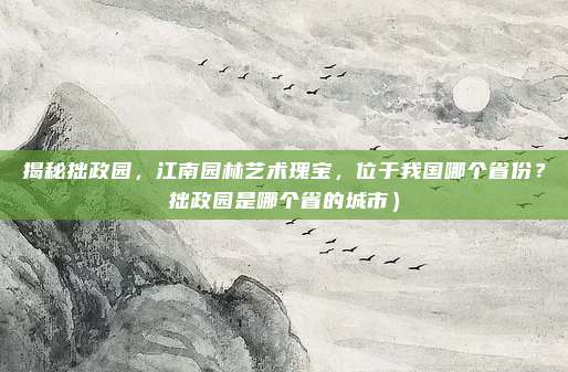 揭秘拙政园,江南园林艺术瑰宝,位于我国哪个省份?拙政园是哪个省的城市)