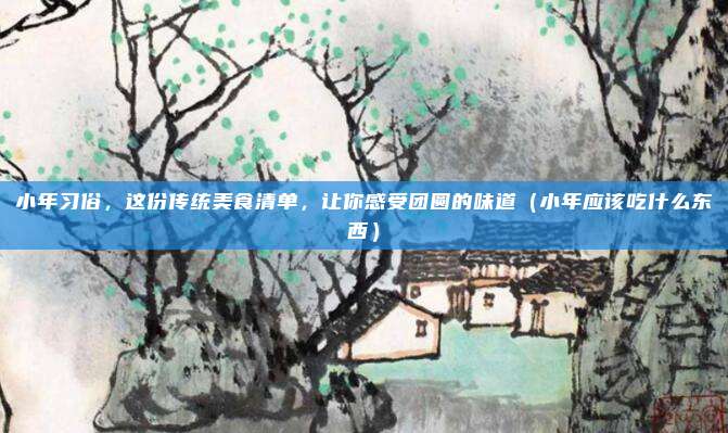 小年习俗,这份传统美食清单,让你感受团圆的味道(小年应该吃什么东西)