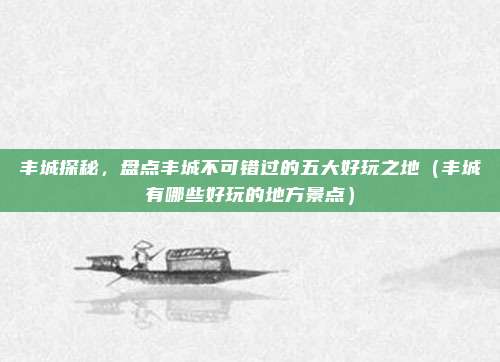 丰城探秘,盘点丰城不可错过的五大好玩之地(丰城有哪些好玩的地方景点)