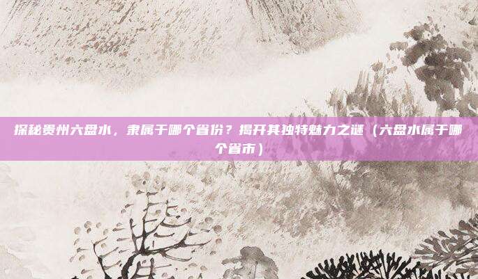 探秘贵州六盘水,隶属于哪个省份?揭开其独特魅力之谜(六盘水属于哪个省市)