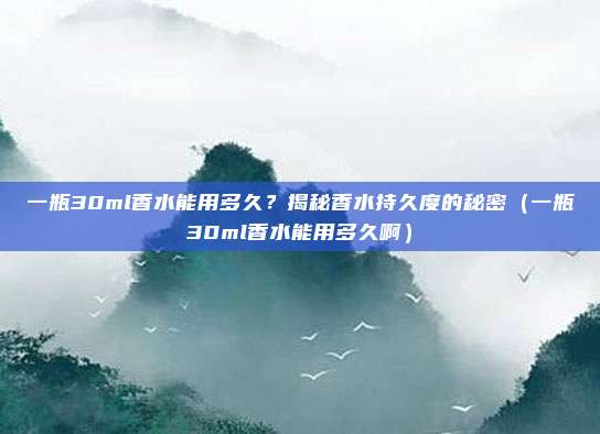 一瓶30ml香水能用多久?揭秘香水持久度的秘密(一瓶30ml香水能用多久啊)