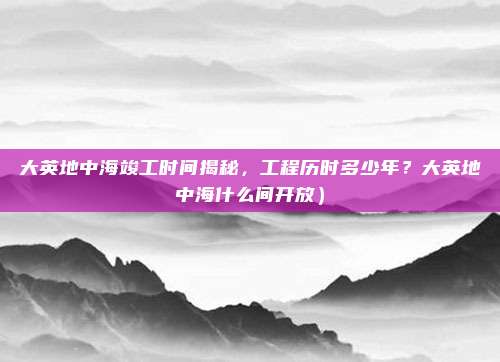 大英地中海竣工时间揭秘,工程历时多少年?大英地中海什么间开放)