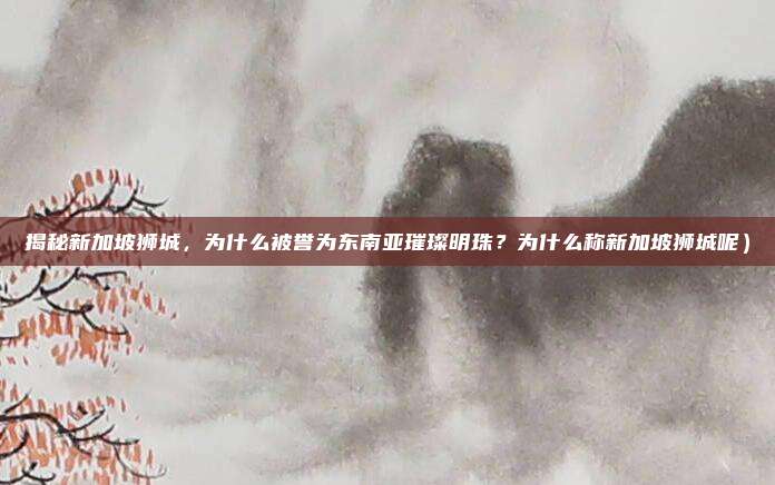 揭秘新加坡狮城,为什么被誉为东南亚璀璨明珠?为什么称新加坡狮城呢)