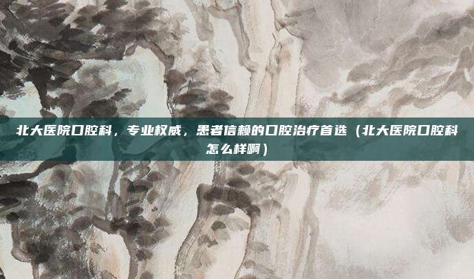 北大医院口腔科,专业权威,患者信赖的口腔治疗首选(北大医院口腔科怎么样啊)