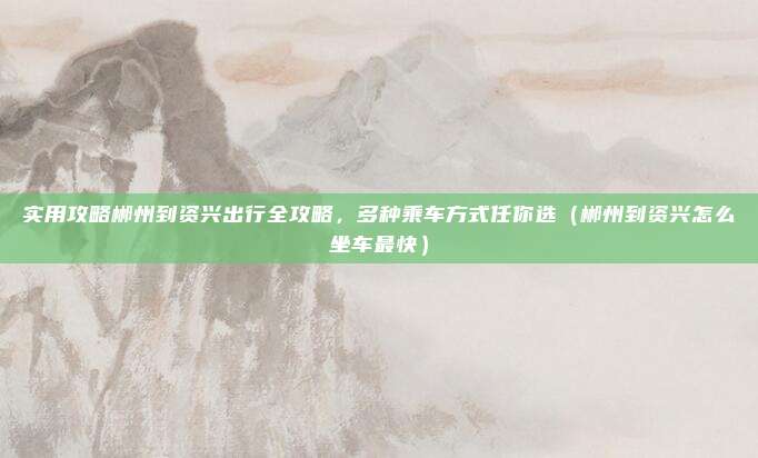 实用攻略郴州到资兴出行全攻略,多种乘车方式任你选(郴州到资兴怎么坐车最快)