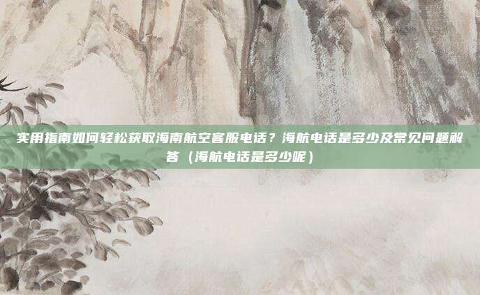 实用指南如何轻松获取海南航空客服电话?海航电话是多少及常见问题解答(海航电话是多少呢)