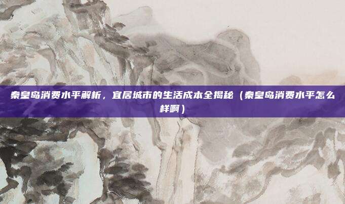 秦皇岛消费水平解析,宜居城市的生活成本全揭秘(秦皇岛消费水平怎么样啊)