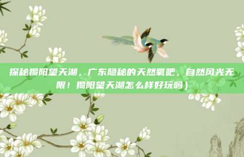 探秘揭阳望天湖,广东隐秘的天然氧吧,自然风光无限!揭阳望天湖怎么样好玩吗)