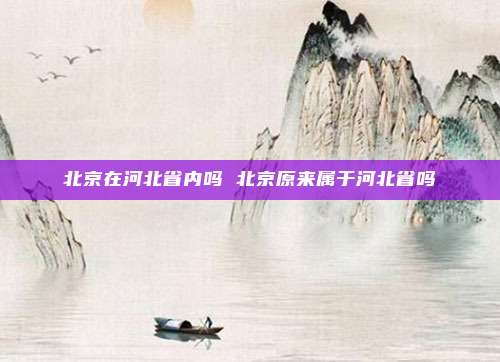 北京在河北省内吗 北京原来属于河北省吗