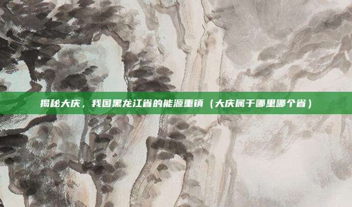 揭秘大庆,我国黑龙江省的能源重镇(大庆属于哪里哪个省)