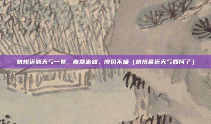 杭州近期天气一览,春意盎然,微风不燥(杭州最近天气如何了)