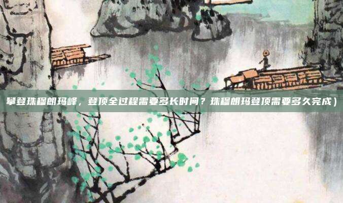 攀登珠穆朗玛峰,登顶全过程需要多长时间?珠穆朗玛登顶需要多久完成)