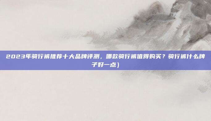 2023年骑行裤推荐十大品牌评测,哪款骑行裤值得购买?骑行裤什么牌子好一点)