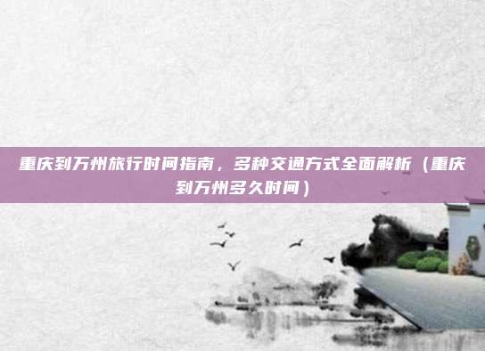 重庆到万州旅行时间指南,多种交通方式全面解析(重庆到万州多久时间)