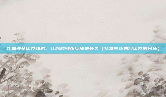 礼盒鲜花保存攻略,让你的鲜花绽放更长久(礼盒鲜花如何保存时间长)