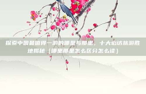 探索中国最值得一游的哪里与那里,十大必访旅游胜地揭秘(哪里那里怎么区分怎么读)