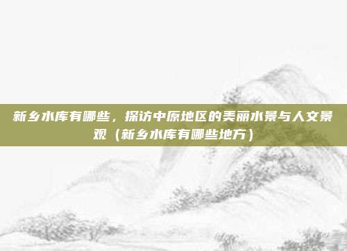 新乡水库有哪些,探访中原地区的美丽水景与人文景观(新乡水库有哪些地方)