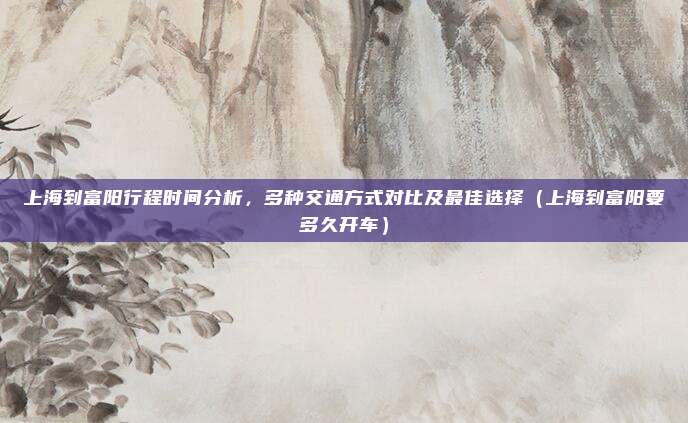 上海到富阳行程时间分析,多种交通方式对比及最佳选择(上海到富阳要多久开车)