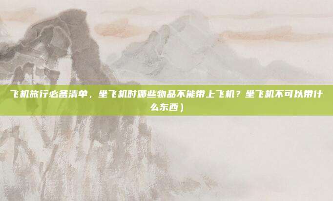 飞机旅行必备清单,坐飞机时哪些物品不能带上飞机?坐飞机不可以带什么东西)