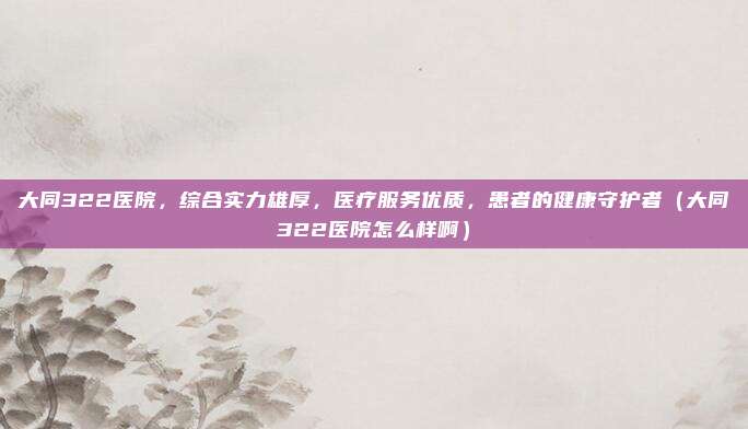 大同322医院,综合实力雄厚,医疗服务优质,患者的健康守护者(大同322医院怎么样啊)