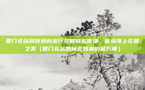 厦门北站到鼓浪屿出行攻略轻松便捷,体验海上花园之美(厦门北站如何去鼓浪屿最方便)