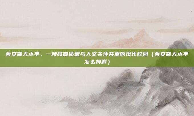 西安普天小学,一所教育质量与人文关怀并重的现代校园(西安普天小学怎么样啊)