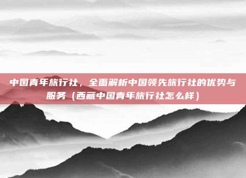 中国青年旅行社,全面解析中国领先旅行社的优势与服务(西藏中国青年旅行社怎么样)