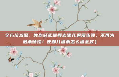 全方位攻略,教你轻松掌握去哪儿退票步骤,不再为退票烦恼!去哪儿退票怎么退全款)