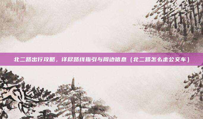 北二路出行攻略,详尽路线指引与周边信息(北二路怎么走公交车)
