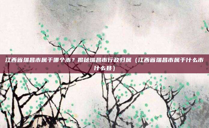 江西省瑞昌市属于哪个市?揭秘瑞昌市行政归属(江西省瑞昌市属于什么市什么县)