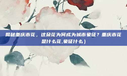 揭秘重庆市花,这朵花为何成为城市象征?重庆市花是什么花,象征什么)