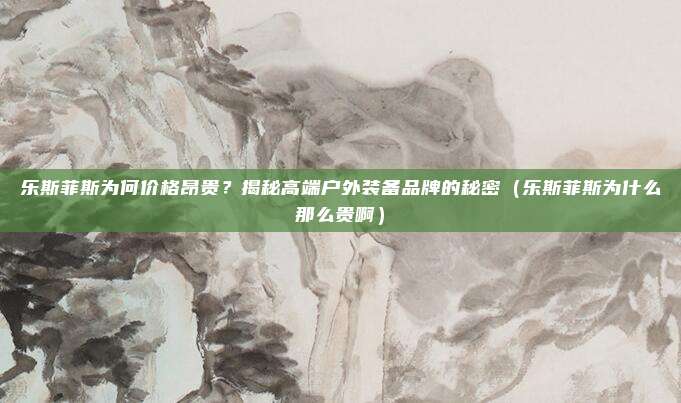 乐斯菲斯为何价格昂贵?揭秘高端户外装备品牌的秘密(乐斯菲斯为什么那么贵啊)