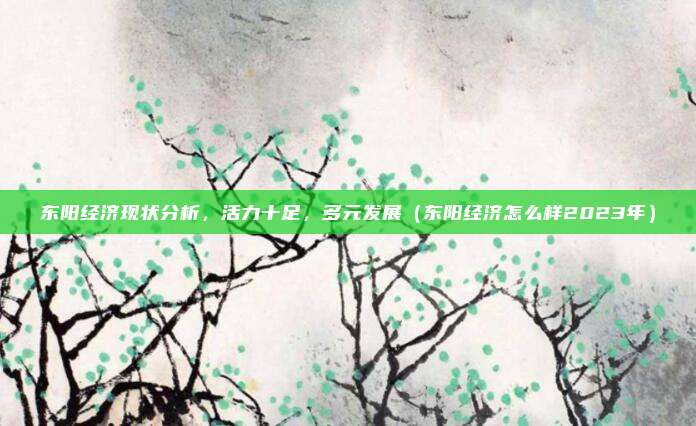 东阳经济现状分析,活力十足,多元发展(东阳经济怎么样2023年)