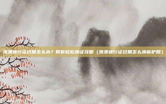 港澳通行证过期怎么办?教你轻松换证攻略(港澳通行证过期怎么换新护照)