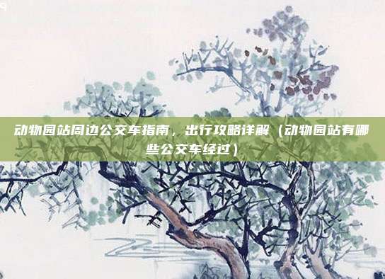 动物园站周边公交车指南,出行攻略详解(动物园站有哪些公交车经过)