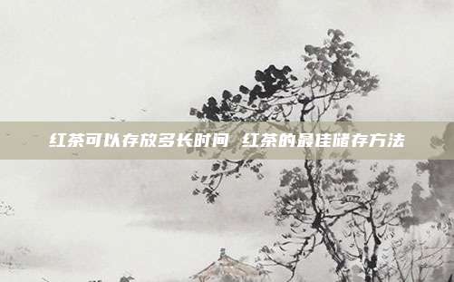 红茶可以存放多长时间 红茶的最佳储存方法
