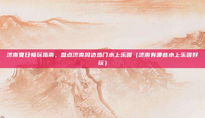 济南夏日畅玩指南,盘点济南周边热门水上乐园(济南有哪些水上乐园好玩)