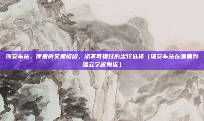瑞安车站,便捷的交通枢纽,您不可错过的出行选择(瑞安车站在哪里到瑞立学校附近)