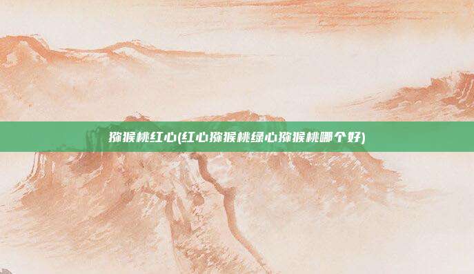 猕猴桃红心(红心猕猴桃绿心猕猴桃哪个好)