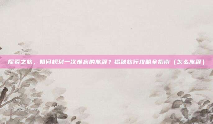 探索之旅,如何规划一次难忘的旅程?揭秘旅行攻略全指南(怎么旅程)