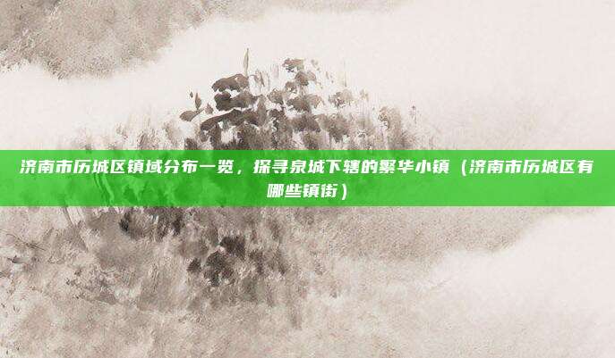 济南市历城区镇域分布一览,探寻泉城下辖的繁华小镇(济南市历城区有哪些镇街)