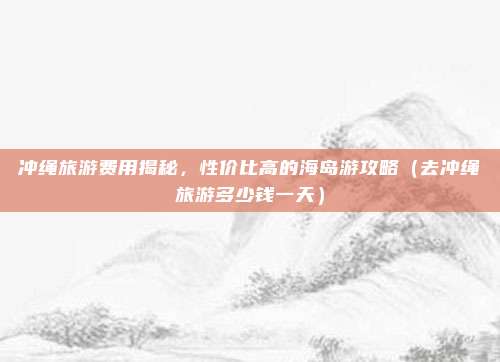 冲绳旅游费用揭秘,性价比高的海岛游攻略(去冲绳旅游多少钱一天)