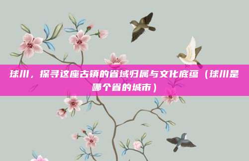 球川,探寻这座古镇的省域归属与文化底蕴(球川是哪个省的城市)