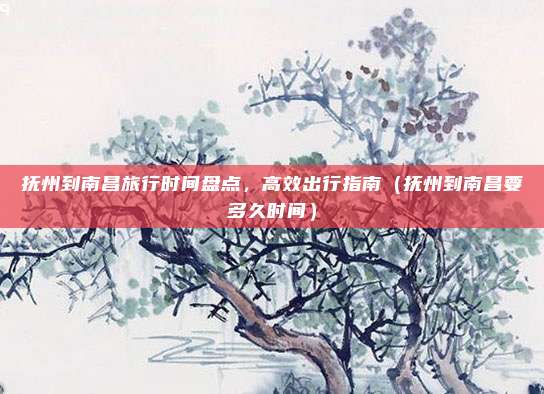 抚州到南昌旅行时间盘点,高效出行指南(抚州到南昌要多久时间)