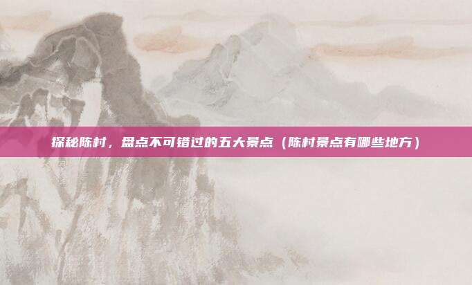 探秘陈村,盘点不可错过的五大景点(陈村景点有哪些地方)